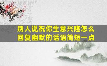 别人说祝你生意兴隆怎么回复幽默的话语简短一点