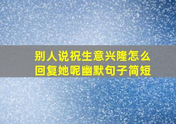 别人说祝生意兴隆怎么回复她呢幽默句子简短