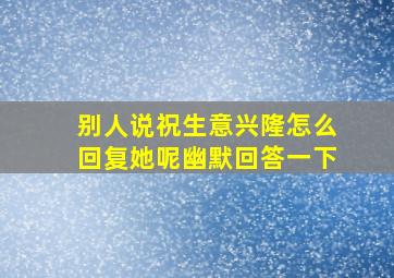 别人说祝生意兴隆怎么回复她呢幽默回答一下