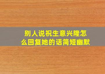 别人说祝生意兴隆怎么回复她的话简短幽默