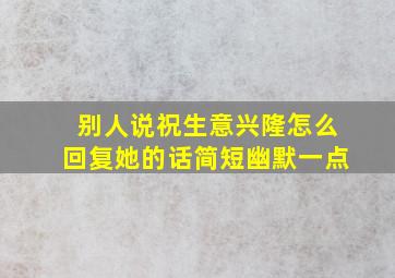 别人说祝生意兴隆怎么回复她的话简短幽默一点