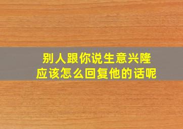 别人跟你说生意兴隆应该怎么回复他的话呢