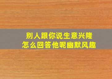 别人跟你说生意兴隆怎么回答他呢幽默风趣