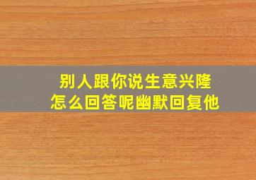 别人跟你说生意兴隆怎么回答呢幽默回复他