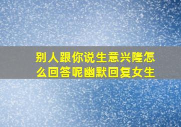 别人跟你说生意兴隆怎么回答呢幽默回复女生