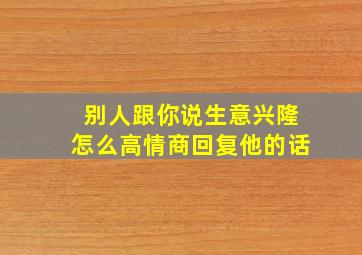 别人跟你说生意兴隆怎么高情商回复他的话