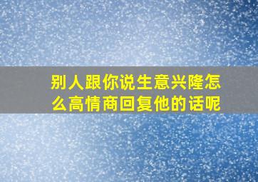 别人跟你说生意兴隆怎么高情商回复他的话呢