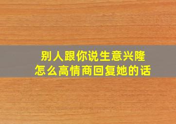 别人跟你说生意兴隆怎么高情商回复她的话