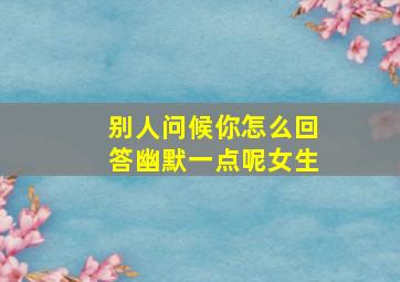 别人问候你怎么回答幽默一点呢女生