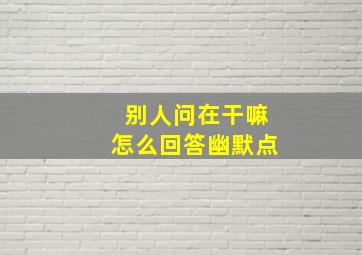 别人问在干嘛怎么回答幽默点