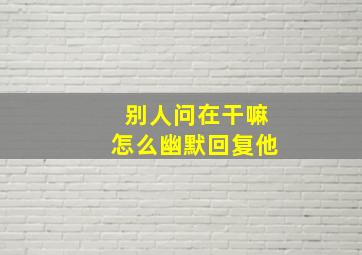 别人问在干嘛怎么幽默回复他