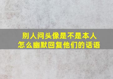 别人问头像是不是本人怎么幽默回复他们的话语