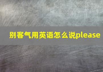 别客气用英语怎么说please