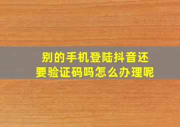 别的手机登陆抖音还要验证码吗怎么办理呢