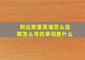 到达那里英语怎么说呢怎么写的单词是什么