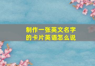 制作一张英文名字的卡片英语怎么说