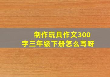 制作玩具作文300字三年级下册怎么写呀