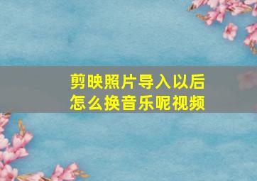 剪映照片导入以后怎么换音乐呢视频