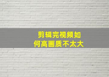 剪辑完视频如何高画质不太大