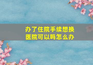 办了住院手续想换医院可以吗怎么办