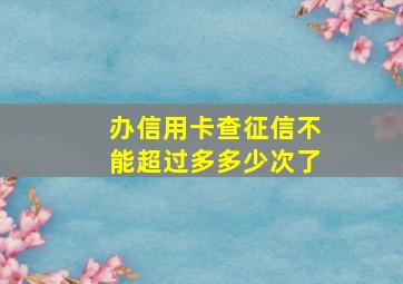 办信用卡查征信不能超过多多少次了