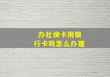 办社保卡用银行卡吗怎么办理