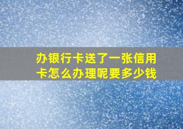 办银行卡送了一张信用卡怎么办理呢要多少钱