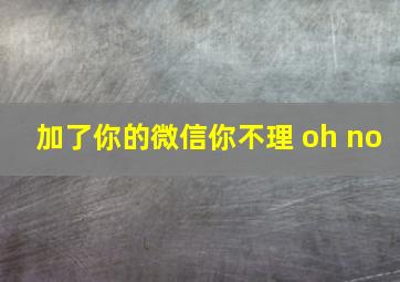 加了你的微信你不理 oh no