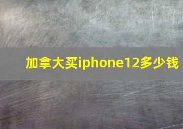 加拿大买iphone12多少钱