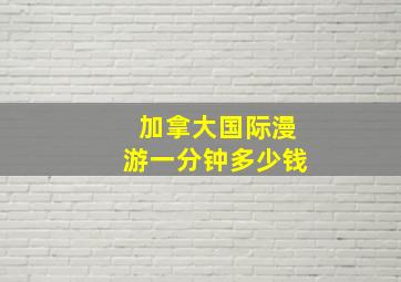 加拿大国际漫游一分钟多少钱