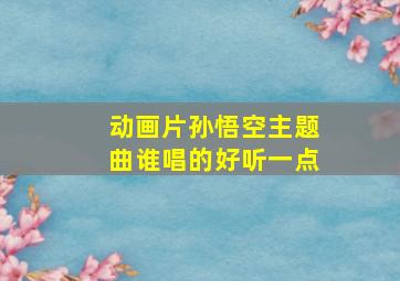 动画片孙悟空主题曲谁唱的好听一点