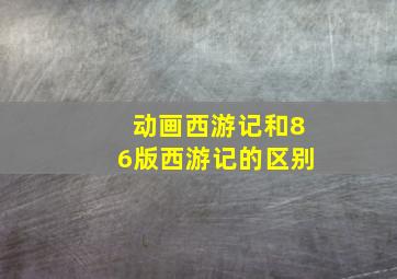 动画西游记和86版西游记的区别