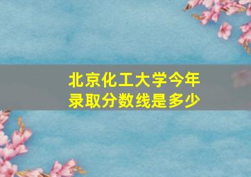 北京化工大学今年录取分数线是多少