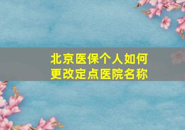 北京医保个人如何更改定点医院名称