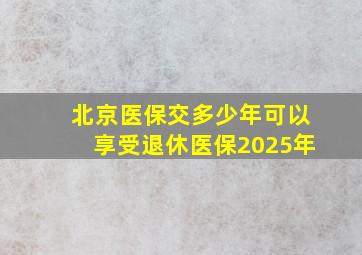 北京医保交多少年可以享受退休医保2025年