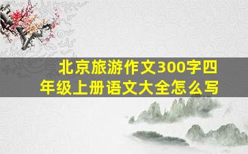 北京旅游作文300字四年级上册语文大全怎么写