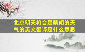 北京明天将会是晴朗的天气的英文翻译是什么意思