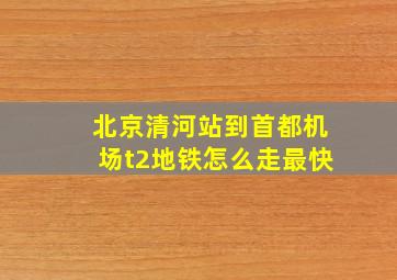 北京清河站到首都机场t2地铁怎么走最快