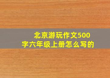 北京游玩作文500字六年级上册怎么写的