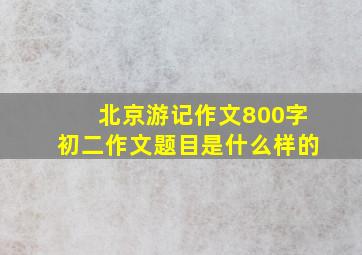 北京游记作文800字初二作文题目是什么样的