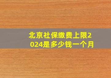 北京社保缴费上限2024是多少钱一个月