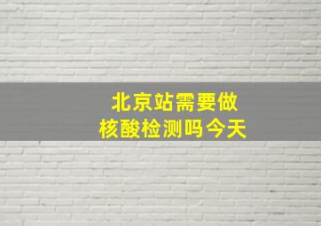 北京站需要做核酸检测吗今天