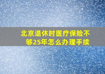 北京退休时医疗保险不够25年怎么办理手续