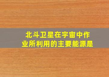 北斗卫星在宇宙中作业所利用的主要能源是