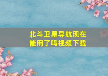 北斗卫星导航现在能用了吗视频下载