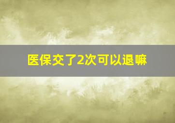 医保交了2次可以退嘛