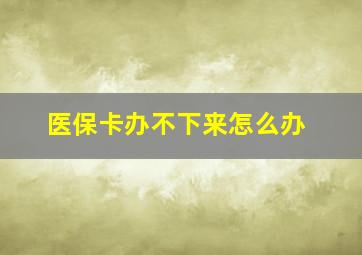 医保卡办不下来怎么办