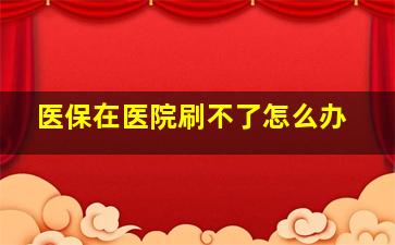 医保在医院刷不了怎么办