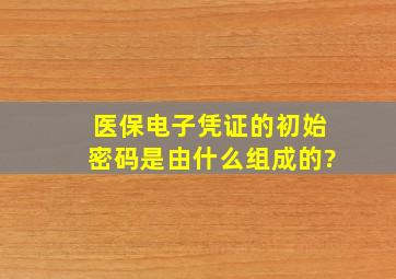 医保电子凭证的初始密码是由什么组成的?