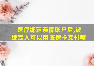 医疗绑定亲情账户后,被绑定人可以用医保卡支付嘛